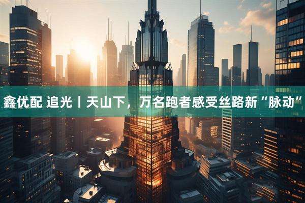 鑫优配 追光丨天山下，万名跑者感受丝路新“脉动”