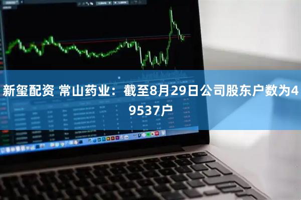 新玺配资 常山药业：截至8月29日公司股东户数为49537户