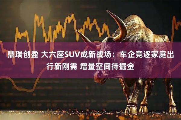 鼎瑞创盈 大六座SUV成新战场：车企竞逐家庭出行新刚需 增量空间待掘金