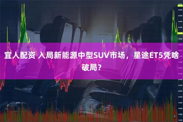 宜人配资 入局新能源中型SUV市场，星途ET5凭啥破局？