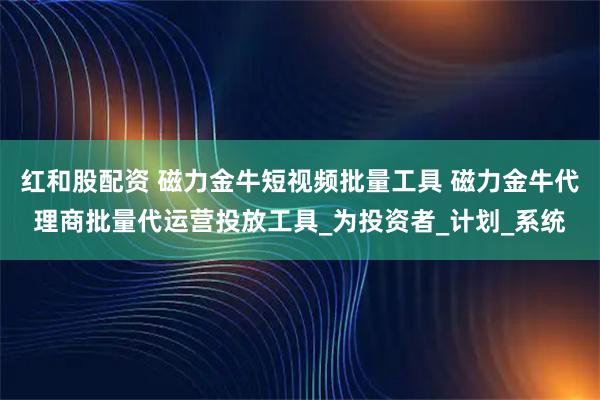 红和股配资 磁力金牛短视频批量工具 磁力金牛代理商批量代运营投放工具_为投资者_计划_系统