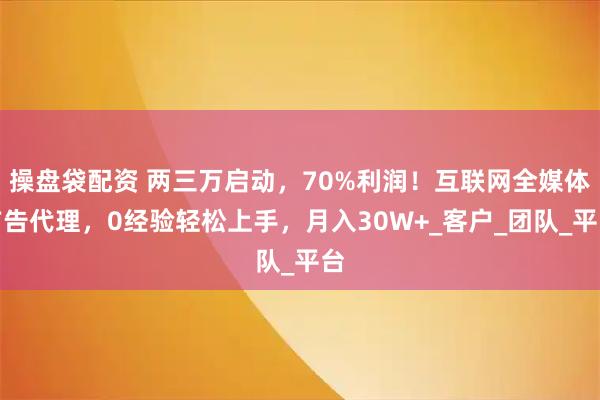 操盘袋配资 两三万启动，70%利润！互联网全媒体广告代理，0经验轻松上手，月入30W+_客户_团队_平台