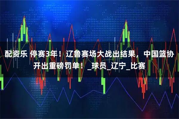 配资乐 停赛3年！辽鲁赛场大战出结果，中国篮协开出重磅罚单！_球员_辽宁_比赛