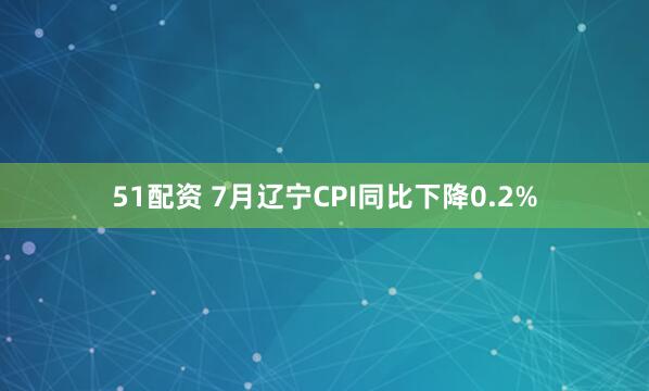 51配资 7月辽宁CPI同比下降0.2%