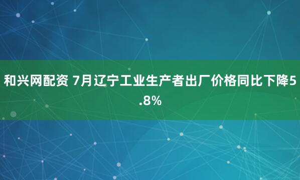 和兴网配资 7月辽宁工业生产者出厂价格同比下降5.8%