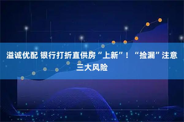 溢诚优配 银行打折直供房“上新”！“捡漏”注意三大风险